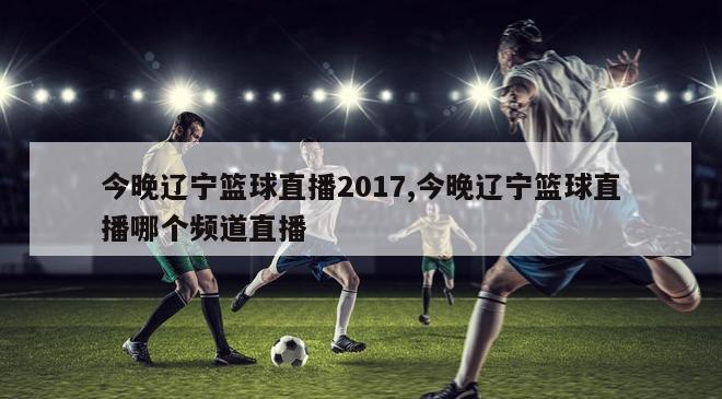 今晚辽宁篮球直播2017,今晚辽宁篮球直播哪个频道直播