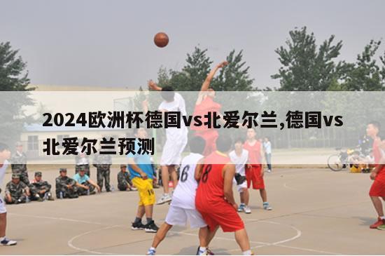 2024欧洲杯德国vs北爱尔兰,德国vs北爱尔兰预测