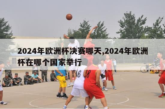 2024年欧洲杯决赛哪天,2024年欧洲杯在哪个国家举行