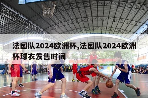 法国队2024欧洲杯,法国队2024欧洲杯球衣发售时间