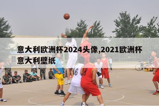 意大利欧洲杯2024头像,2021欧洲杯意大利壁纸