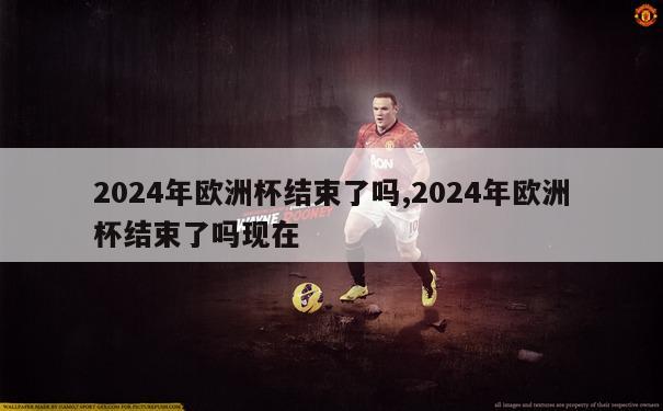 2024年欧洲杯结束了吗,2024年欧洲杯结束了吗现在