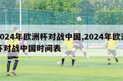 2024年欧洲杯对战中国,2024年欧洲杯对战中国时间表