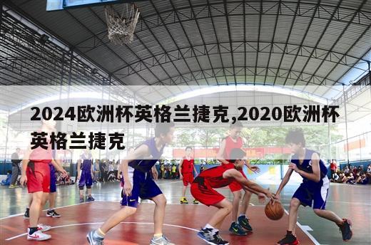 2024欧洲杯英格兰捷克,2020欧洲杯英格兰捷克