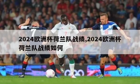 2024欧洲杯荷兰队战绩,2024欧洲杯荷兰队战绩如何