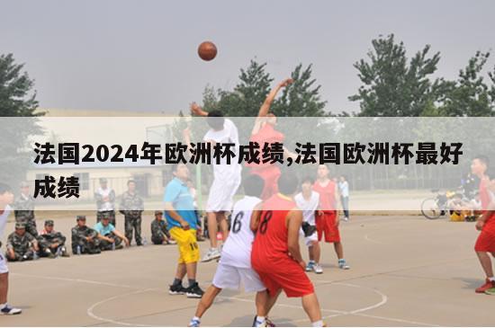 法国2024年欧洲杯成绩,法国欧洲杯最好成绩