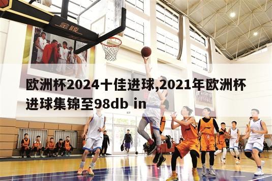 欧洲杯2024十佳进球,2021年欧洲杯进球集锦至98db in