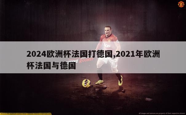 2024欧洲杯法国打德国,2021年欧洲杯法国与德国