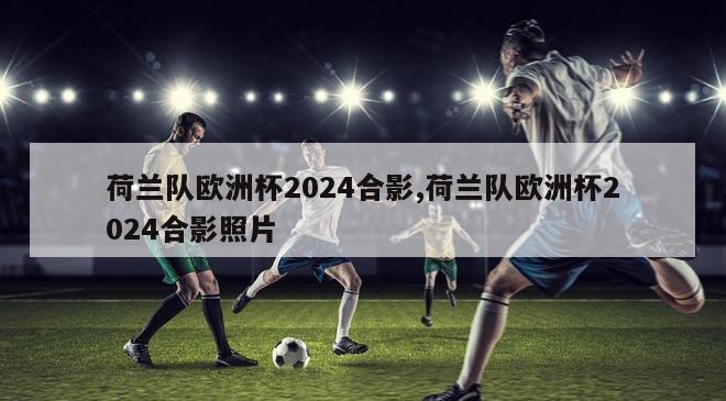 荷兰队欧洲杯2024合影,荷兰队欧洲杯2024合影照片