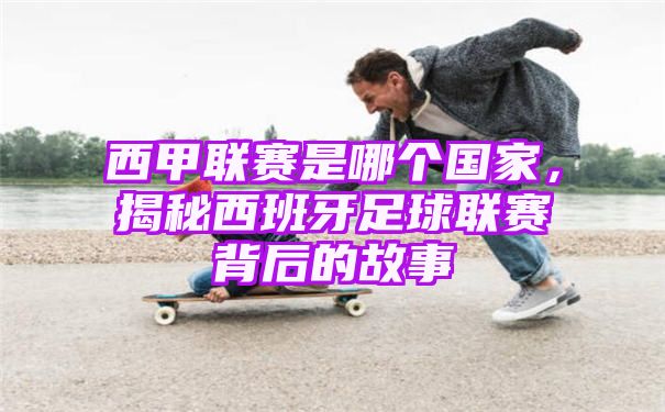 西甲联赛是哪个国家，揭秘西班牙足球联赛背后的故事