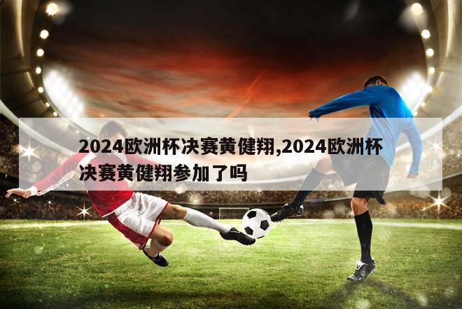 2024欧洲杯决赛黄健翔,2024欧洲杯决赛黄健翔参加了吗