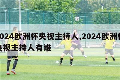 2024欧洲杯央视主持人,2024欧洲杯央视主持人有谁