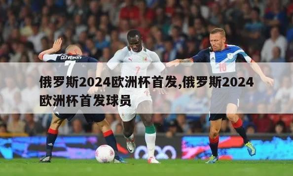 俄罗斯2024欧洲杯首发,俄罗斯2024欧洲杯首发球员